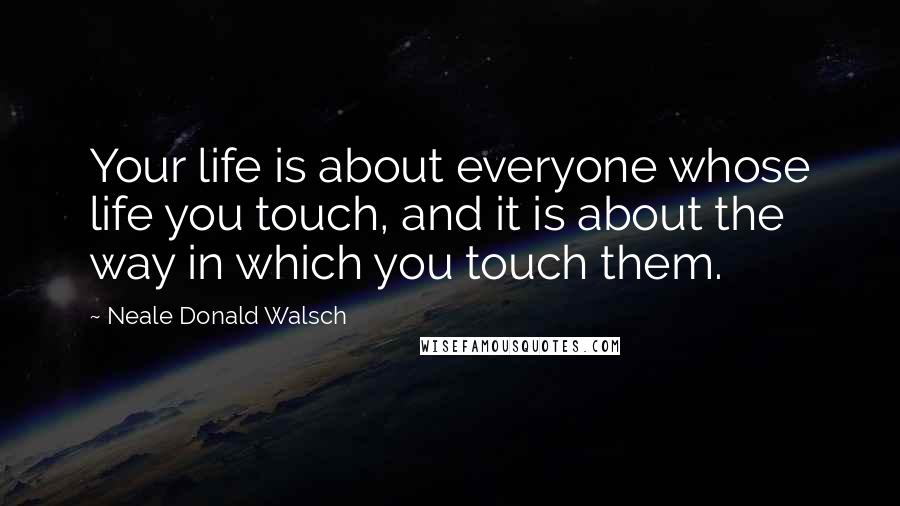 Neale Donald Walsch Quotes: Your life is about everyone whose life you touch, and it is about the way in which you touch them.