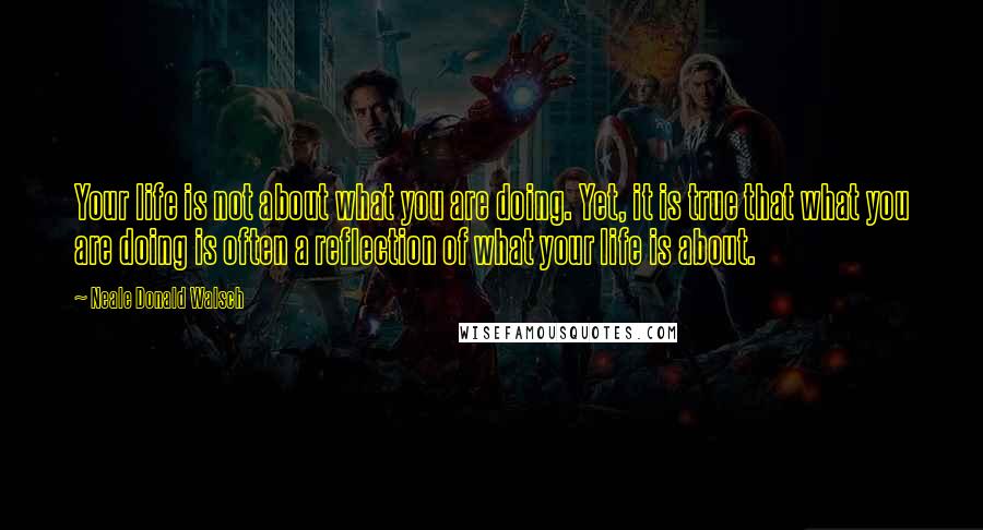 Neale Donald Walsch Quotes: Your life is not about what you are doing. Yet, it is true that what you are doing is often a reflection of what your life is about.