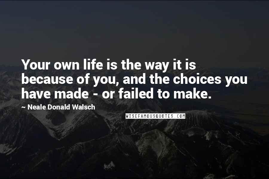 Neale Donald Walsch Quotes: Your own life is the way it is because of you, and the choices you have made - or failed to make.