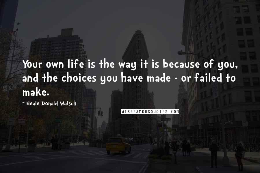 Neale Donald Walsch Quotes: Your own life is the way it is because of you, and the choices you have made - or failed to make.