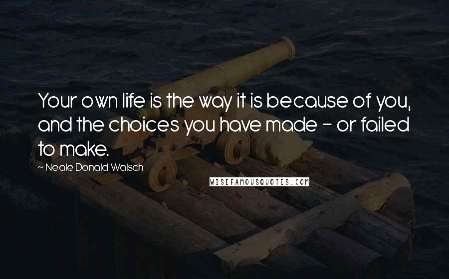 Neale Donald Walsch Quotes: Your own life is the way it is because of you, and the choices you have made - or failed to make.