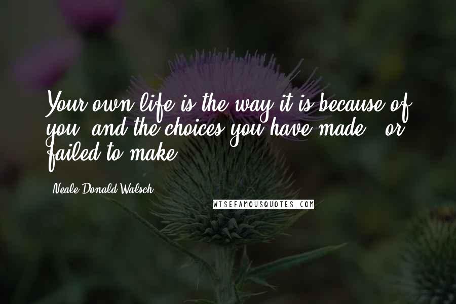 Neale Donald Walsch Quotes: Your own life is the way it is because of you, and the choices you have made - or failed to make.