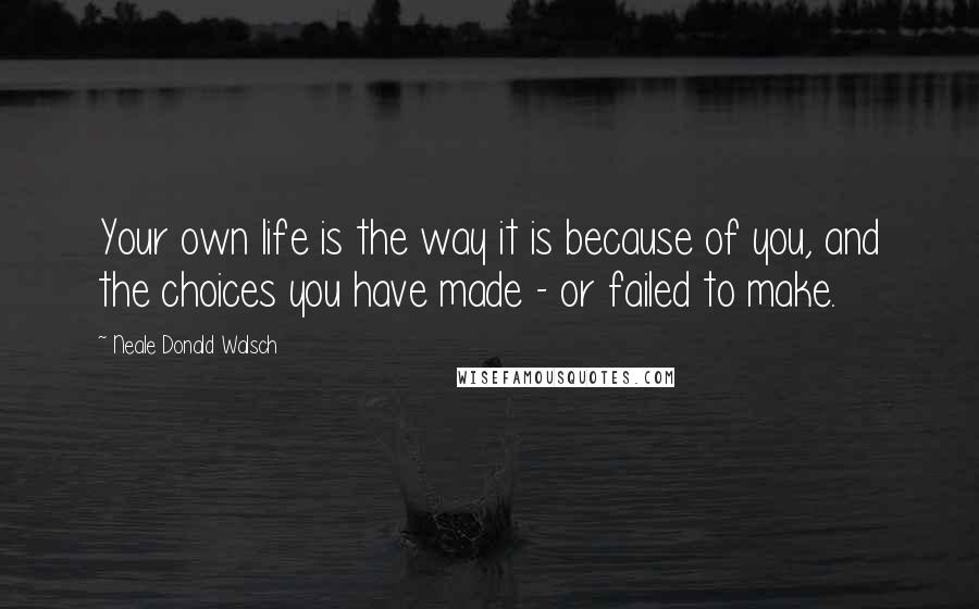 Neale Donald Walsch Quotes: Your own life is the way it is because of you, and the choices you have made - or failed to make.