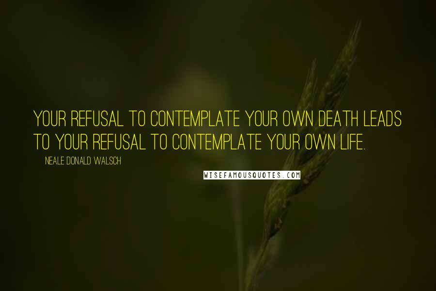 Neale Donald Walsch Quotes: Your refusal to contemplate your own death leads to your refusal to contemplate your own life.