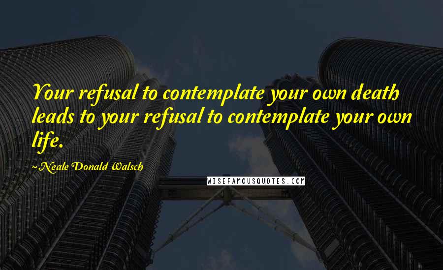 Neale Donald Walsch Quotes: Your refusal to contemplate your own death leads to your refusal to contemplate your own life.