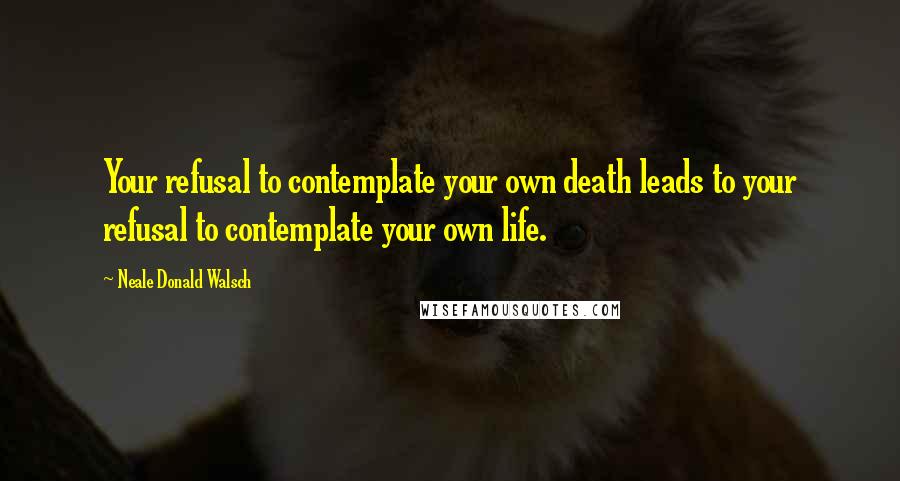 Neale Donald Walsch Quotes: Your refusal to contemplate your own death leads to your refusal to contemplate your own life.