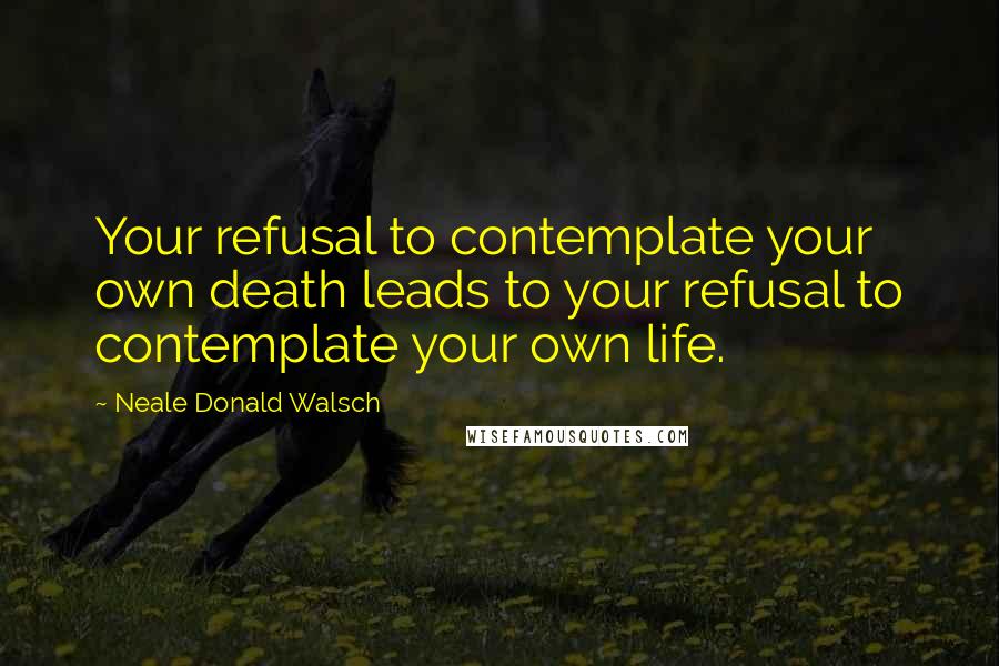 Neale Donald Walsch Quotes: Your refusal to contemplate your own death leads to your refusal to contemplate your own life.