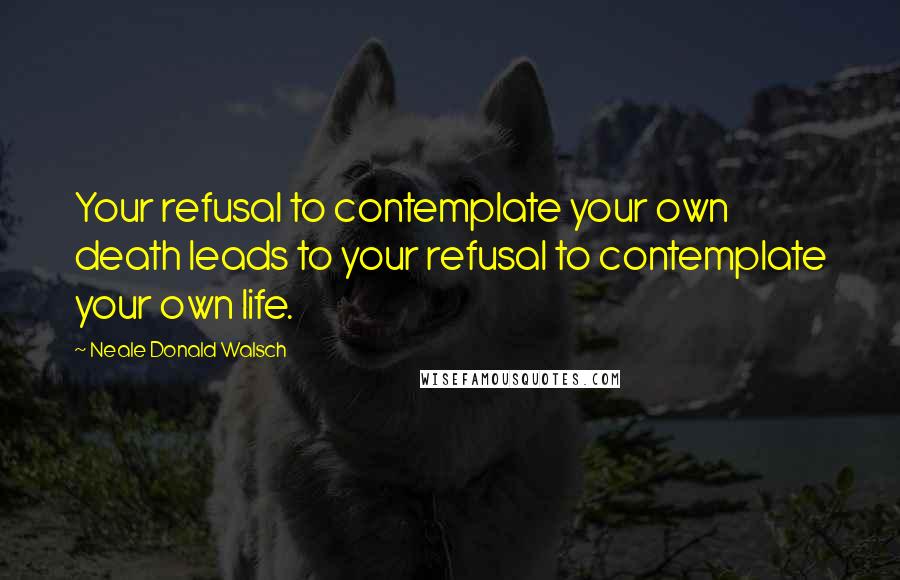 Neale Donald Walsch Quotes: Your refusal to contemplate your own death leads to your refusal to contemplate your own life.