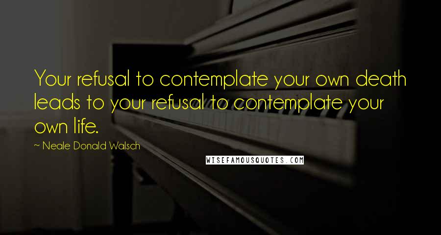 Neale Donald Walsch Quotes: Your refusal to contemplate your own death leads to your refusal to contemplate your own life.