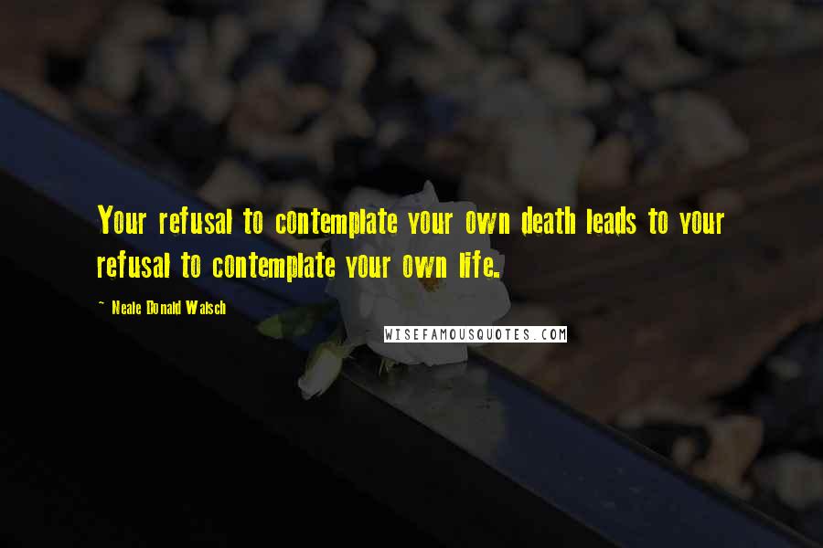 Neale Donald Walsch Quotes: Your refusal to contemplate your own death leads to your refusal to contemplate your own life.