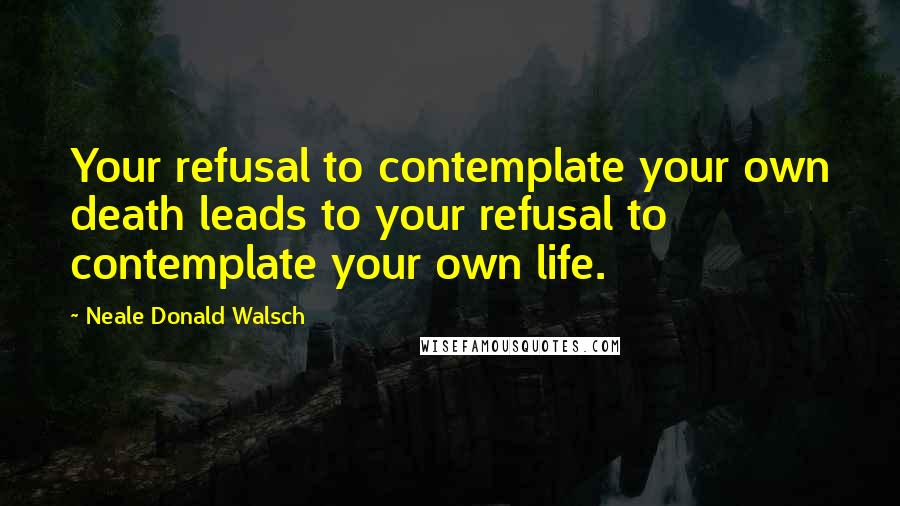 Neale Donald Walsch Quotes: Your refusal to contemplate your own death leads to your refusal to contemplate your own life.