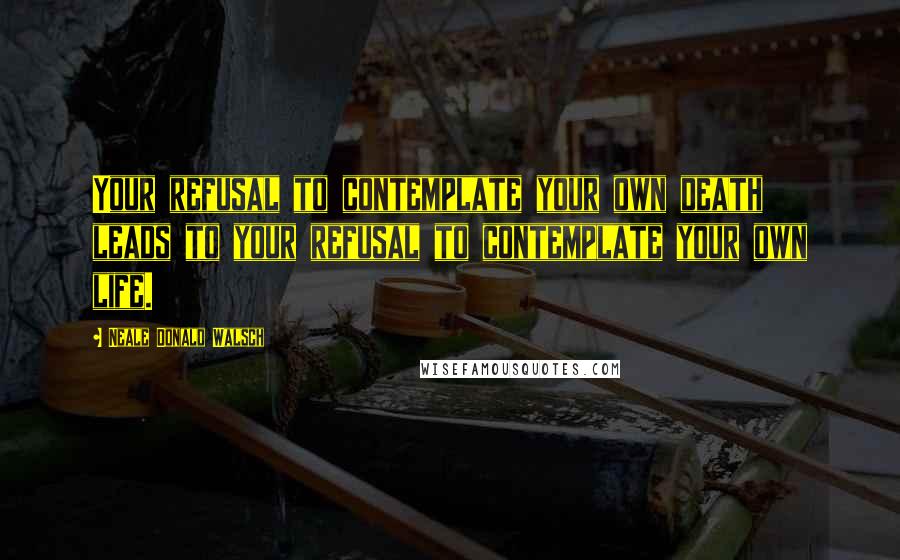 Neale Donald Walsch Quotes: Your refusal to contemplate your own death leads to your refusal to contemplate your own life.