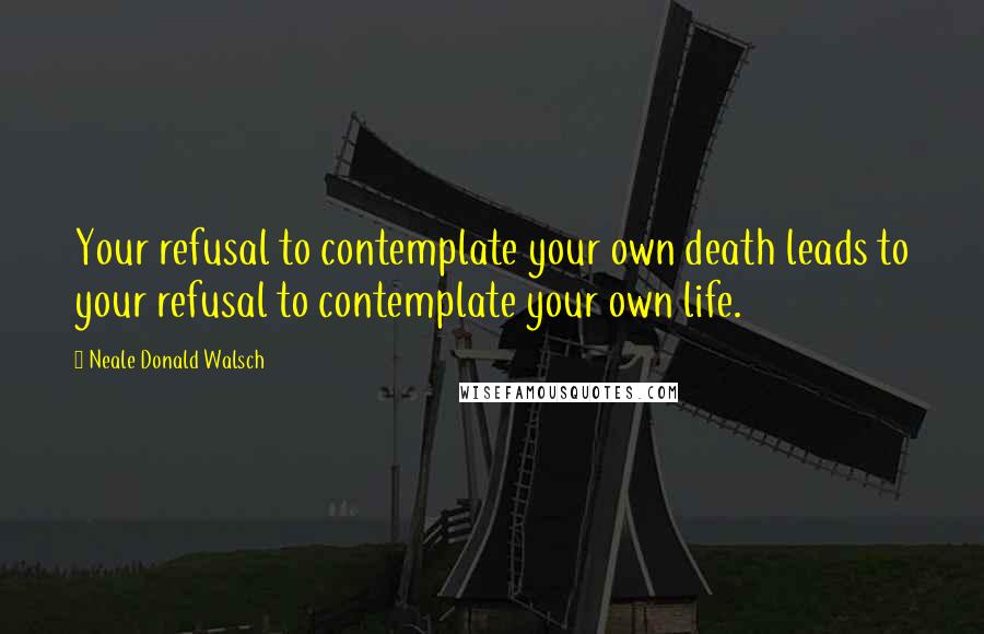 Neale Donald Walsch Quotes: Your refusal to contemplate your own death leads to your refusal to contemplate your own life.