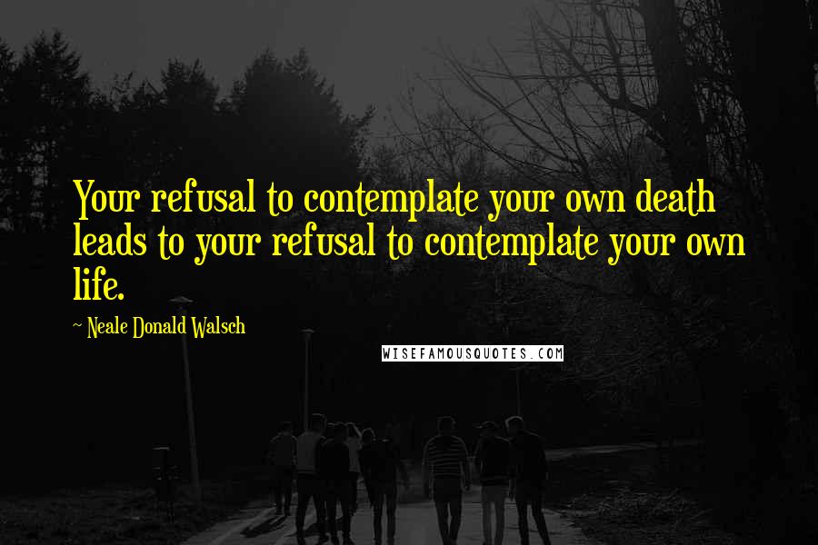 Neale Donald Walsch Quotes: Your refusal to contemplate your own death leads to your refusal to contemplate your own life.