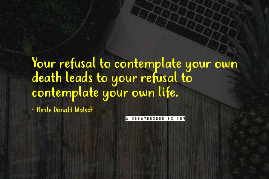 Neale Donald Walsch Quotes: Your refusal to contemplate your own death leads to your refusal to contemplate your own life.