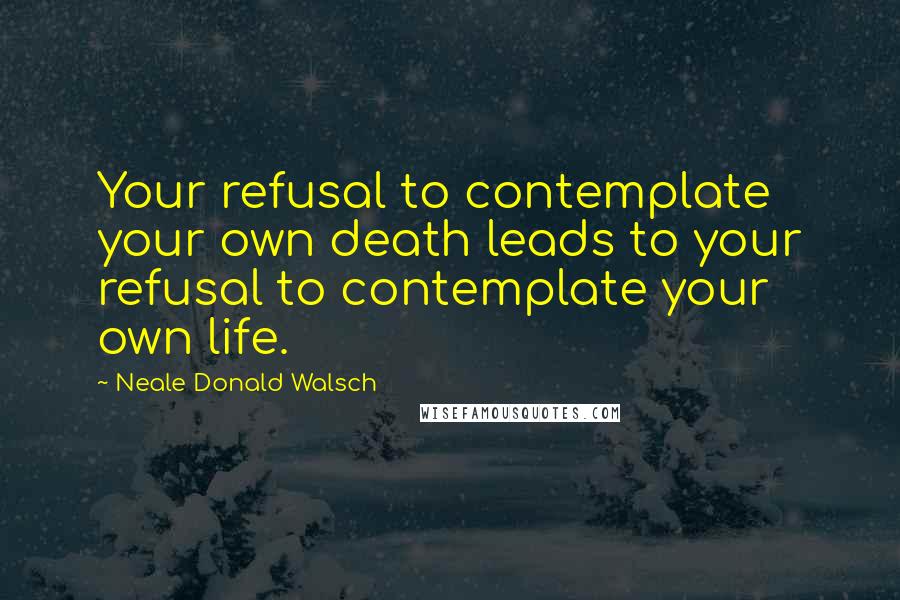 Neale Donald Walsch Quotes: Your refusal to contemplate your own death leads to your refusal to contemplate your own life.