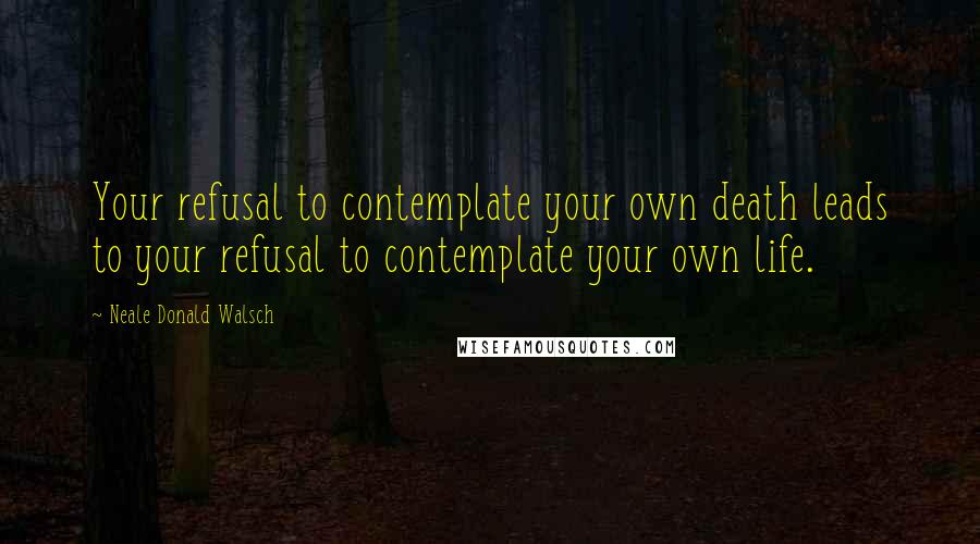 Neale Donald Walsch Quotes: Your refusal to contemplate your own death leads to your refusal to contemplate your own life.