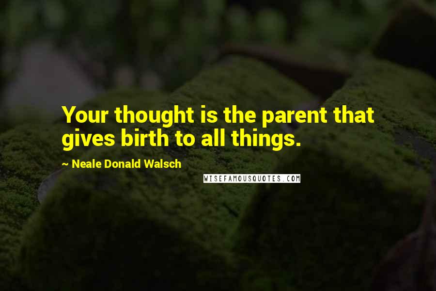 Neale Donald Walsch Quotes: Your thought is the parent that gives birth to all things.