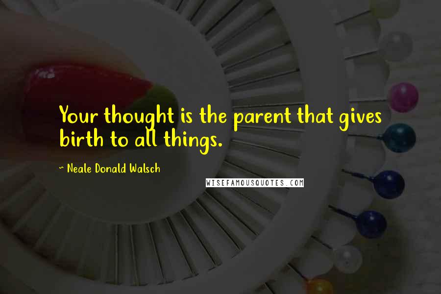 Neale Donald Walsch Quotes: Your thought is the parent that gives birth to all things.