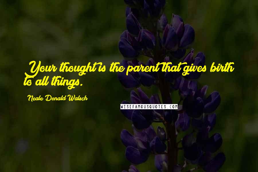 Neale Donald Walsch Quotes: Your thought is the parent that gives birth to all things.