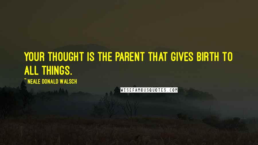 Neale Donald Walsch Quotes: Your thought is the parent that gives birth to all things.