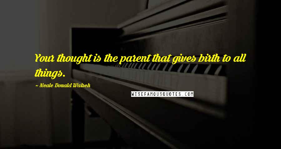 Neale Donald Walsch Quotes: Your thought is the parent that gives birth to all things.