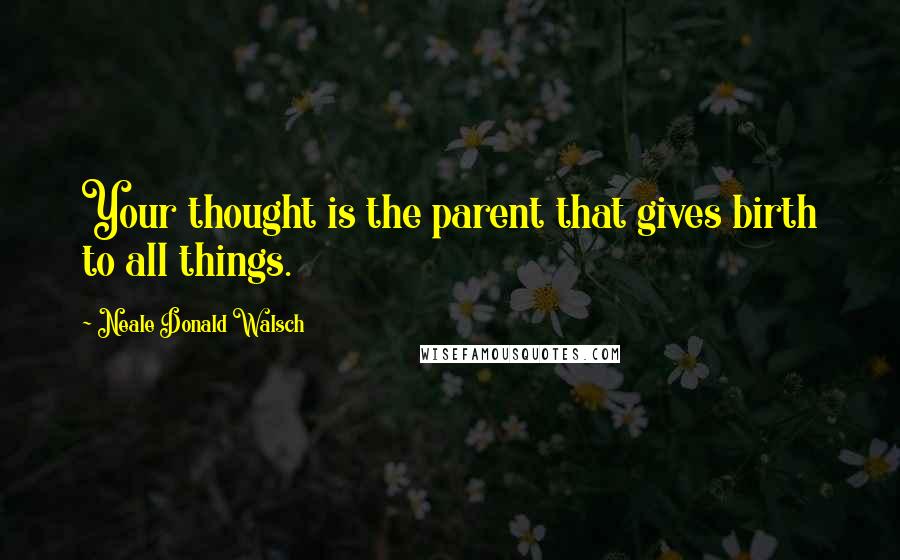 Neale Donald Walsch Quotes: Your thought is the parent that gives birth to all things.