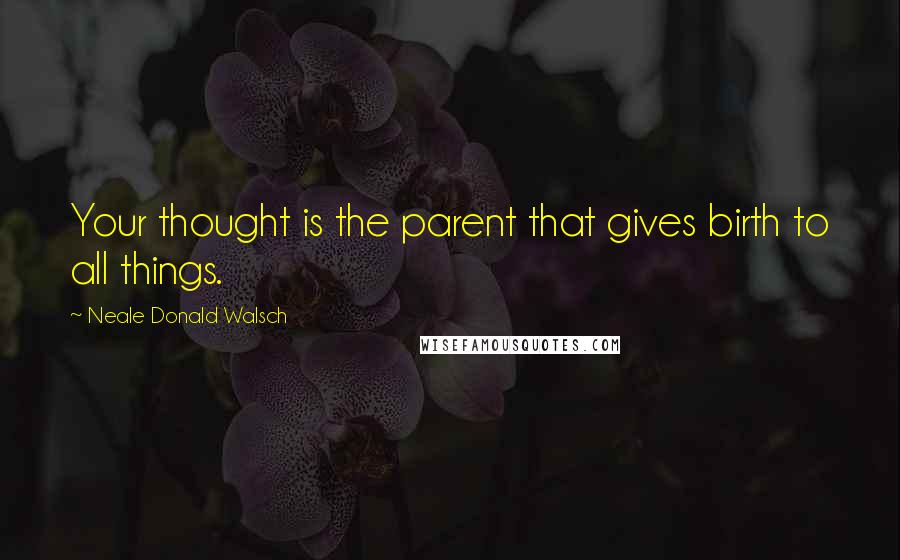 Neale Donald Walsch Quotes: Your thought is the parent that gives birth to all things.