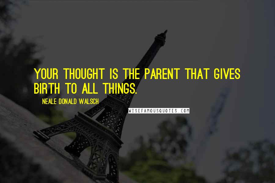 Neale Donald Walsch Quotes: Your thought is the parent that gives birth to all things.