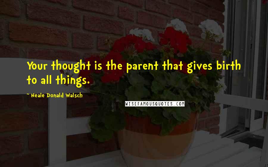 Neale Donald Walsch Quotes: Your thought is the parent that gives birth to all things.