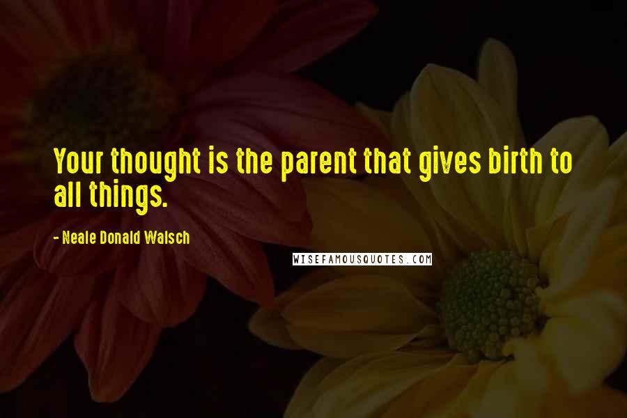 Neale Donald Walsch Quotes: Your thought is the parent that gives birth to all things.