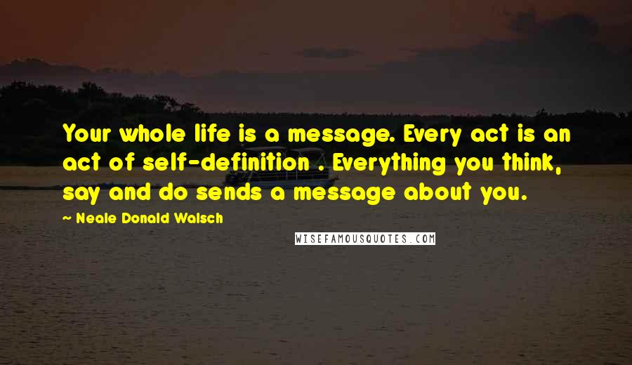 Neale Donald Walsch Quotes: Your whole life is a message. Every act is an act of self-definition . Everything you think, say and do sends a message about you.