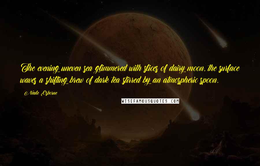 Neale Osborne Quotes: The evening uneven sea glimmered with slices of dairy moon, the surface waves a shifting brew of dark tea stirred by an atmospheric spoon.