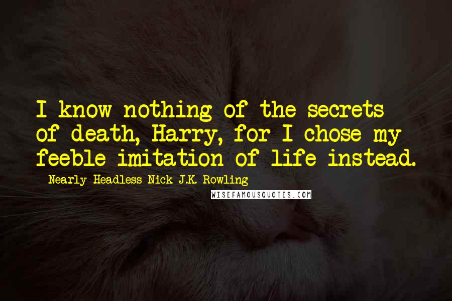 Nearly Headless Nick J.K. Rowling Quotes: I know nothing of the secrets of death, Harry, for I chose my feeble imitation of life instead.