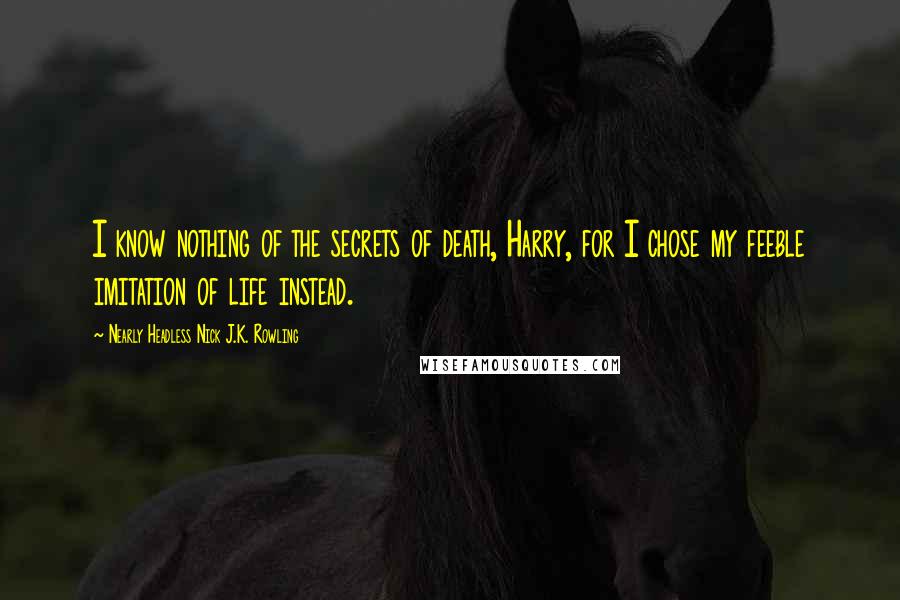 Nearly Headless Nick J.K. Rowling Quotes: I know nothing of the secrets of death, Harry, for I chose my feeble imitation of life instead.