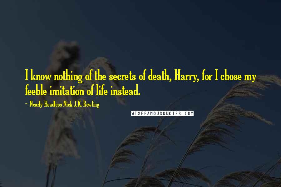 Nearly Headless Nick J.K. Rowling Quotes: I know nothing of the secrets of death, Harry, for I chose my feeble imitation of life instead.