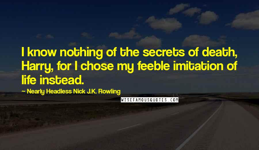 Nearly Headless Nick J.K. Rowling Quotes: I know nothing of the secrets of death, Harry, for I chose my feeble imitation of life instead.