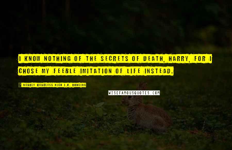 Nearly Headless Nick J.K. Rowling Quotes: I know nothing of the secrets of death, Harry, for I chose my feeble imitation of life instead.