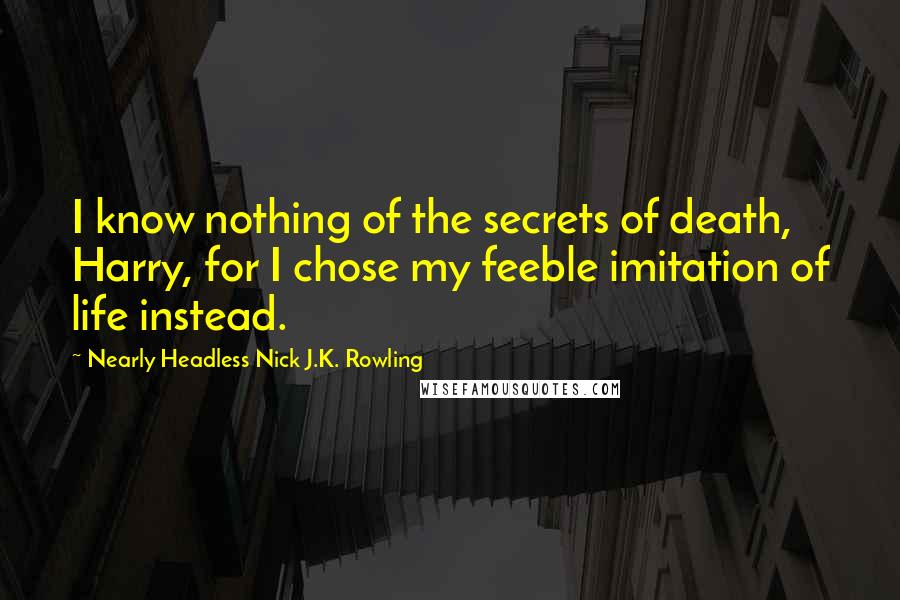 Nearly Headless Nick J.K. Rowling Quotes: I know nothing of the secrets of death, Harry, for I chose my feeble imitation of life instead.