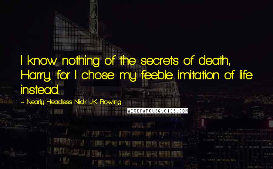 Nearly Headless Nick J.K. Rowling Quotes: I know nothing of the secrets of death, Harry, for I chose my feeble imitation of life instead.