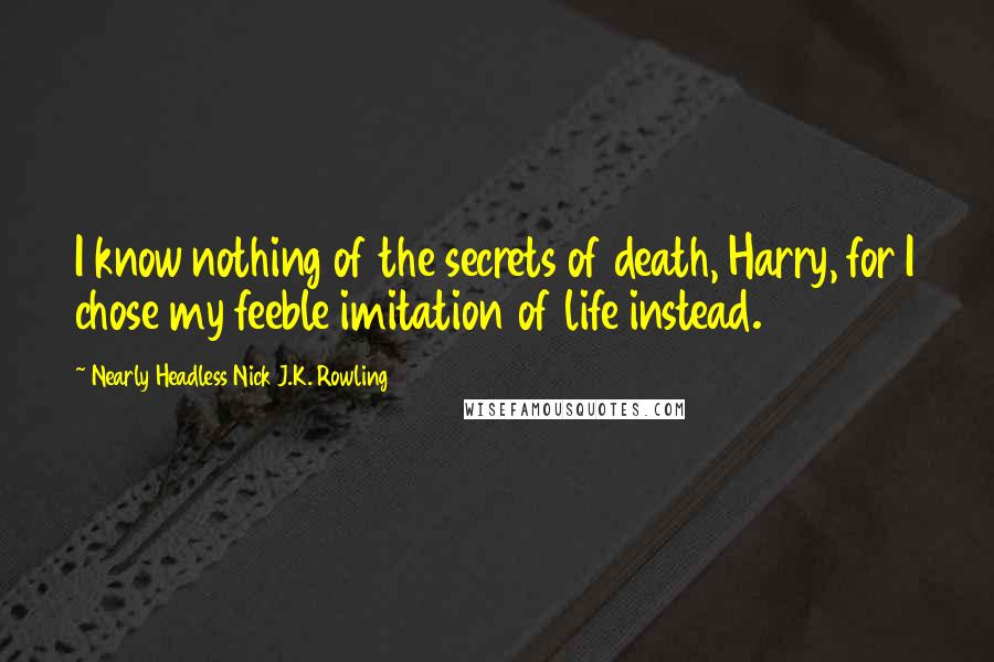 Nearly Headless Nick J.K. Rowling Quotes: I know nothing of the secrets of death, Harry, for I chose my feeble imitation of life instead.