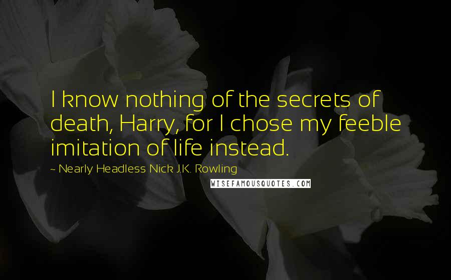 Nearly Headless Nick J.K. Rowling Quotes: I know nothing of the secrets of death, Harry, for I chose my feeble imitation of life instead.