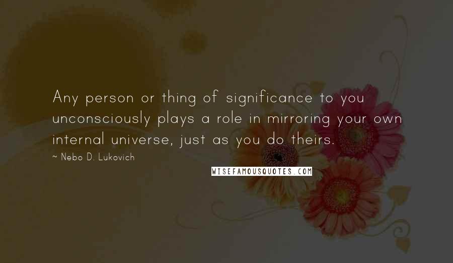 Nebo D. Lukovich Quotes: Any person or thing of significance to you unconsciously plays a role in mirroring your own internal universe, just as you do theirs.
