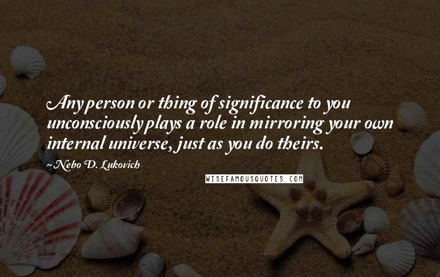 Nebo D. Lukovich Quotes: Any person or thing of significance to you unconsciously plays a role in mirroring your own internal universe, just as you do theirs.