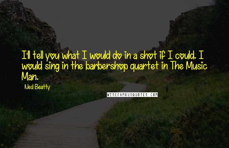 Ned Beatty Quotes: I'll tell you what I would do in a shot if I could. I would sing in the barbershop quartet in The Music Man.