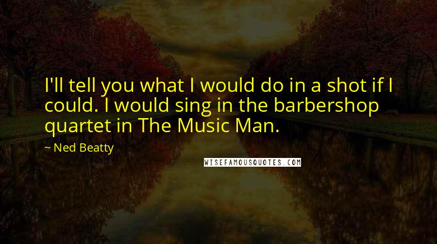Ned Beatty Quotes: I'll tell you what I would do in a shot if I could. I would sing in the barbershop quartet in The Music Man.