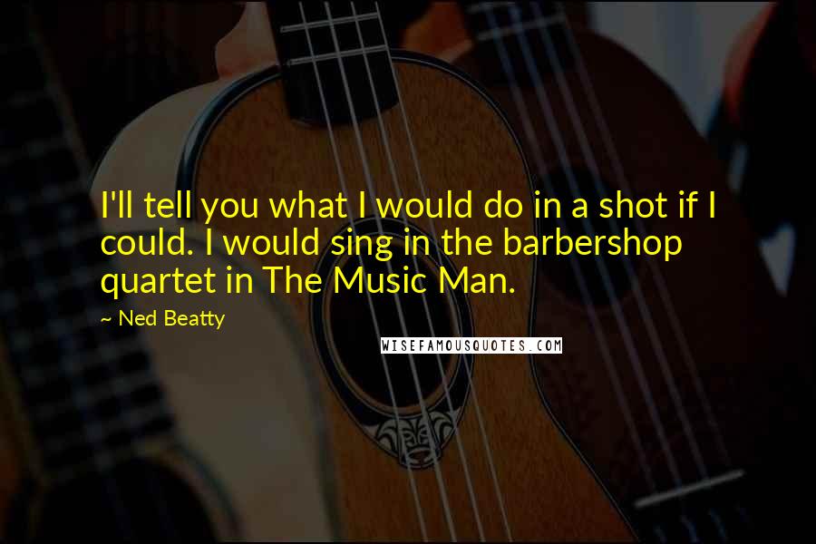Ned Beatty Quotes: I'll tell you what I would do in a shot if I could. I would sing in the barbershop quartet in The Music Man.