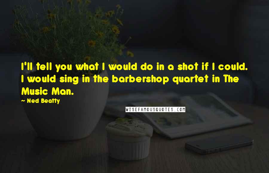 Ned Beatty Quotes: I'll tell you what I would do in a shot if I could. I would sing in the barbershop quartet in The Music Man.