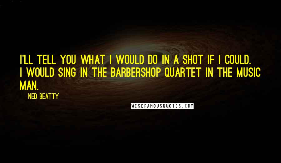 Ned Beatty Quotes: I'll tell you what I would do in a shot if I could. I would sing in the barbershop quartet in The Music Man.