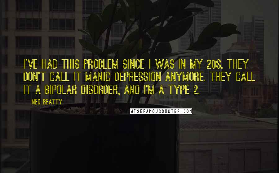 Ned Beatty Quotes: I've had this problem since I was in my 20s. They don't call it manic depression anymore. They call it a bipolar disorder, and I'm a Type 2.